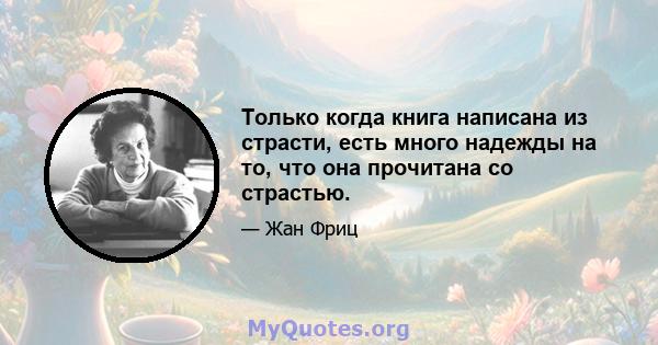 Только когда книга написана из страсти, есть много надежды на то, что она прочитана со страстью.