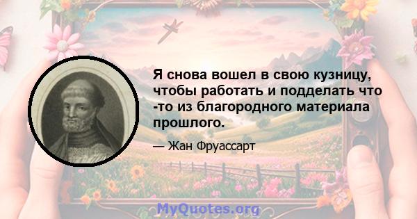 Я снова вошел в свою кузницу, чтобы работать и подделать что -то из благородного материала прошлого.