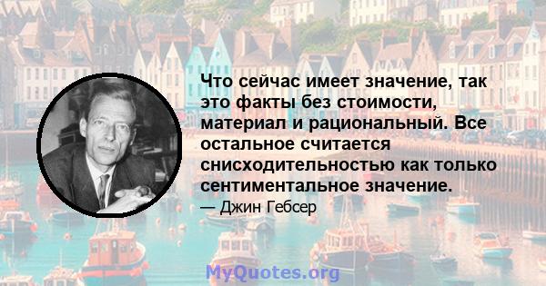 Что сейчас имеет значение, так это факты без стоимости, материал и рациональный. Все остальное считается снисходительностью как только сентиментальное значение.