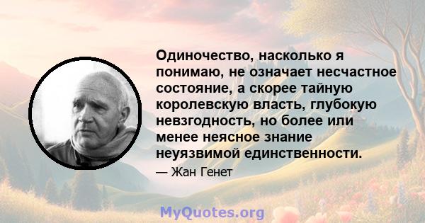 Одиночество, насколько я понимаю, не означает несчастное состояние, а скорее тайную королевскую власть, глубокую невзгодность, но более или менее неясное знание неуязвимой единственности.