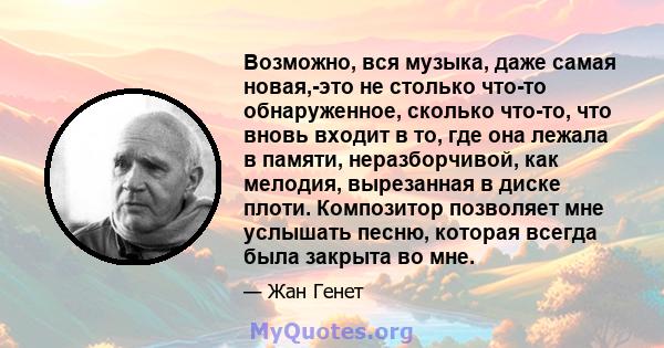 Возможно, вся музыка, даже самая новая,-это не столько что-то обнаруженное, сколько что-то, что вновь входит в то, где она лежала в памяти, неразборчивой, как мелодия, вырезанная в диске плоти. Композитор позволяет мне