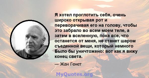 Я хотел проглотить себя, очень широко открывая рот и переворачивая его на голову, чтобы это забрало во всем моем теле, а затем в вселенную, пока все, что останется от меня, не станет шаром съеденной вещи, который