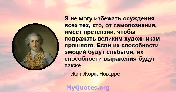 Я не могу избежать осуждения всех тех, кто, от самопознания, имеет претензии, чтобы подражать великим художникам прошлого. Если их способности эмоций будут слабыми, их способности выражения будут также.