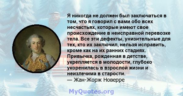 Я никогда не должен был заключаться в том, что я говорил с вами обо всех несчастьях, которые имеют свое происхождение в неисправной перевозке тела. Все эти дефекты, унизительные для тех, кто их заключил, нельзя