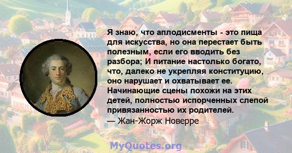 Я знаю, что аплодисменты - это пища для искусства, но она перестает быть полезным, если его вводить без разбора; И питание настолько богато, что, далеко не укрепляя конституцию, оно нарушает и охватывает ее. Начинающие