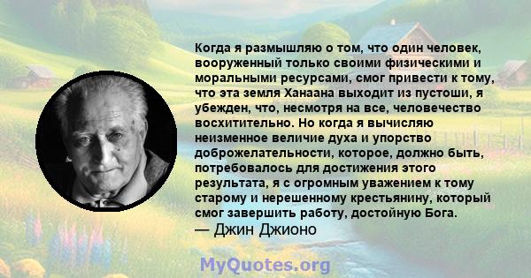 Когда я размышляю о том, что один человек, вооруженный только своими физическими и моральными ресурсами, смог привести к тому, что эта земля Ханаана выходит из пустоши, я убежден, что, несмотря на все, человечество