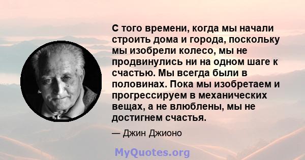 С того времени, когда мы начали строить дома и города, поскольку мы изобрели колесо, мы не продвинулись ни на одном шаге к счастью. Мы всегда были в половинах. Пока мы изобретаем и прогрессируем в механических вещах, а