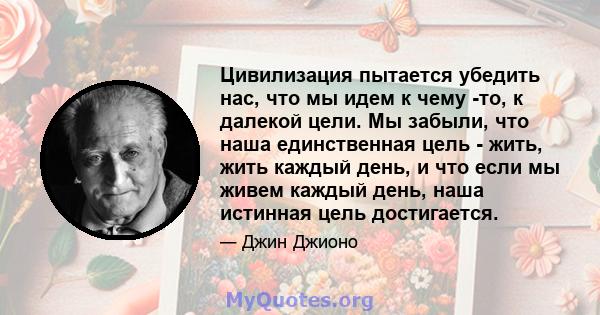 Цивилизация пытается убедить нас, что мы идем к чему -то, к далекой цели. Мы забыли, что наша единственная цель - жить, жить каждый день, и что если мы живем каждый день, наша истинная цель достигается.