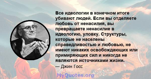 Все идеологии в конечном итоге убивают людей. Если вы отделяете любовь от ненасилия, вы превращаете ненасилие в идеологию, уловку. Структуры, которые не населены справедливостью и любовью, не имеют никаких освобождающих 