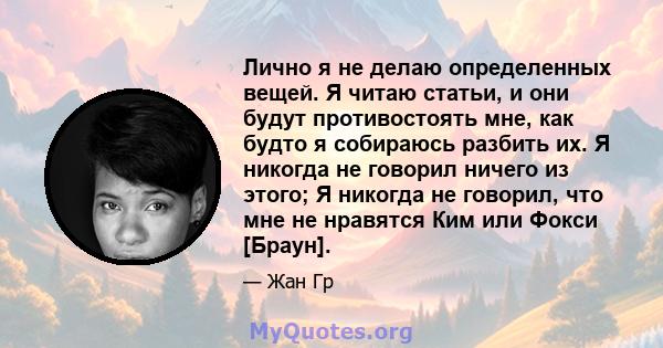 Лично я не делаю определенных вещей. Я читаю статьи, и они будут противостоять мне, как будто я собираюсь разбить их. Я никогда не говорил ничего из этого; Я никогда не говорил, что мне не нравятся Ким или Фокси [Браун].