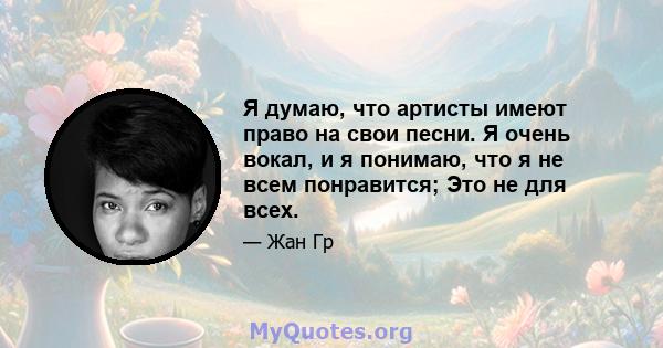 Я думаю, что артисты имеют право на свои песни. Я очень вокал, и я понимаю, что я не всем понравится; Это не для всех.