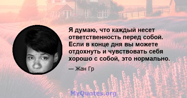 Я думаю, что каждый несет ответственность перед собой. Если в конце дня вы можете отдохнуть и чувствовать себя хорошо с собой, это нормально.