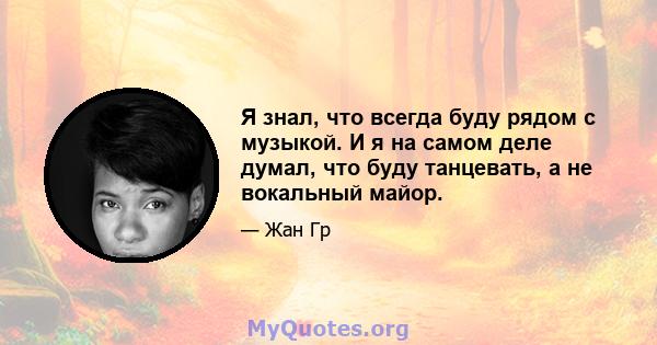 Я знал, что всегда буду рядом с музыкой. И я на самом деле думал, что буду танцевать, а не вокальный майор.