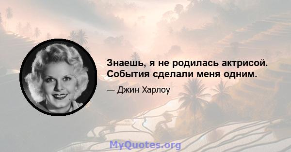 Знаешь, я не родилась актрисой. События сделали меня одним.