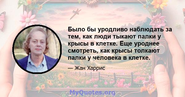 Было бы уродливо наблюдать за тем, как люди тыкают палки у крысы в ​​клетке. Еще уроднее смотреть, как крысы толкают палки у человека в клетке.