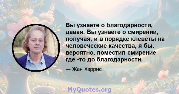 Вы узнаете о благодарности, давая. Вы узнаете о смирении, получая, и в порядке клеветы на человеческие качества, я бы, вероятно, поместил смирение где -то до благодарности.