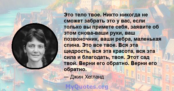 Это тело твое. Никто никогда не сможет забрать это у вас, если только вы примете себя, заявите об этом снова-ваши руки, ваш позвоночник, ваши ребра, маленькая спина. Это все твое. Вся эта щедрость, вся эта красота, вся