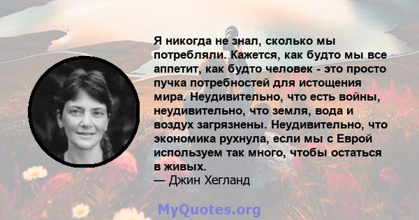 Я никогда не знал, сколько мы потребляли. Кажется, как будто мы все аппетит, как будто человек - это просто пучка потребностей для истощения мира. Неудивительно, что есть войны, неудивительно, что земля, вода и воздух