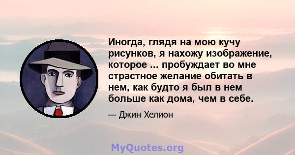 Иногда, глядя на мою кучу рисунков, я нахожу изображение, которое ... пробуждает во мне страстное желание обитать в нем, как будто я был в нем больше как дома, чем в себе.