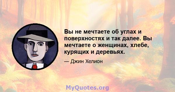 Вы не мечтаете об углах и поверхностях и так далее. Вы мечтаете о женщинах, хлебе, курящих и деревьях.