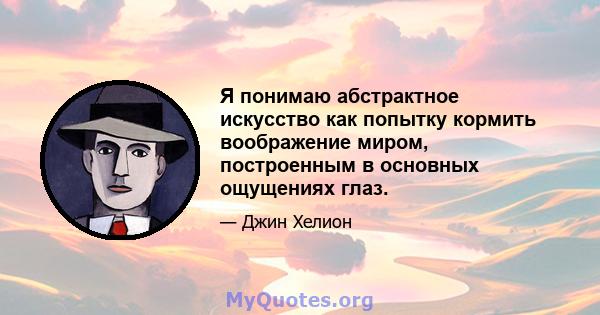 Я понимаю абстрактное искусство как попытку кормить воображение миром, построенным в основных ощущениях глаз.