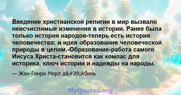 Введение христианской религии в мир вызвало неисчислимые изменения в истории. Ранее была только история народов-теперь есть история человечества; и идея образования человеческой природы в целом.-Образование-работа