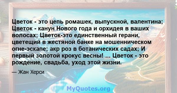 Цветок - это цепь ромашек, выпускной, валентина; Цветок - канун Нового года и орхидея в ваших волосах; Цветок-это единственный герани, цветещий в жестяной банке на мошенническом огне-эскапе; акр роз в ботанических