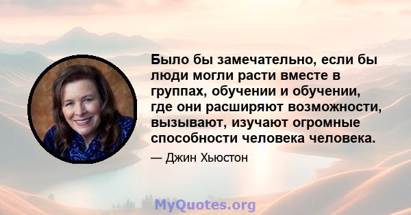 Было бы замечательно, если бы люди могли расти вместе в группах, обучении и обучении, где они расширяют возможности, вызывают, изучают огромные способности человека человека.