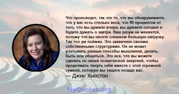 Что происходит, так это то, что вы обнаруживаете, что у вас есть столько веса, что 90 процентов от того, что вы думали вчера, вы думаете сегодня и будете думать о завтра. Ваш разум не меняется, потому что вы несете