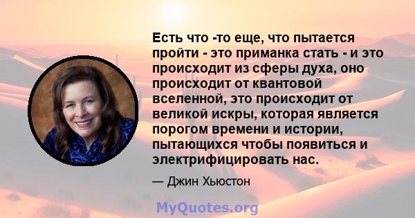 Есть что -то еще, что пытается пройти - это приманка стать - и это происходит из сферы духа, оно происходит от квантовой вселенной, это происходит от великой искры, которая является порогом времени и истории, пытающихся 