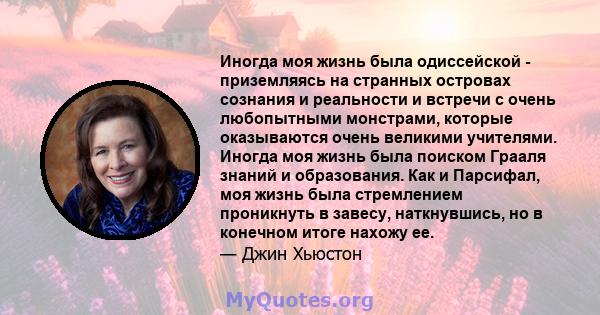 Иногда моя жизнь была одиссейской - приземляясь на странных островах сознания и реальности и встречи с очень любопытными монстрами, которые оказываются очень великими учителями. Иногда моя жизнь была поиском Грааля