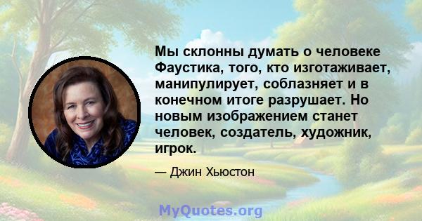 Мы склонны думать о человеке Фаустика, того, кто изготаживает, манипулирует, соблазняет и в конечном итоге разрушает. Но новым изображением станет человек, создатель, художник, игрок.