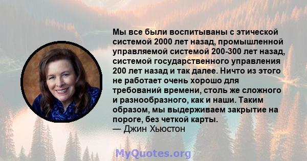 Мы все были воспитываны с этической системой 2000 лет назад, промышленной управляемой системой 200-300 лет назад, системой государственного управления 200 лет назад и так далее. Ничто из этого не работает очень хорошо