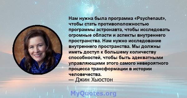 Нам нужна была программа «Psychenaut», чтобы стать противоположностью программы астронавта, чтобы исследовать огромные области и аспекты внутреннего пространства. Нам нужно исследование внутреннего пространства. Мы