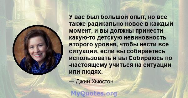 У вас был большой опыт, но все также радикально новое в каждый момент, и вы должны принести какую-то детскую невиновность второго уровня, чтобы нести все ситуации, если вы собираетесь использовать и вы Собираюсь по