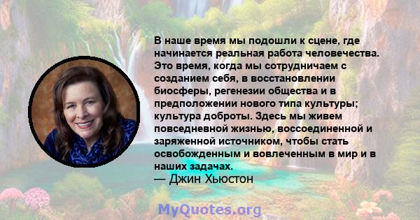 В наше время мы подошли к сцене, где начинается реальная работа человечества. Это время, когда мы сотрудничаем с созданием себя, в восстановлении биосферы, регенезии общества и в предположении нового типа культуры;