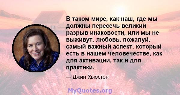 В таком мире, как наш, где мы должны пересечь великий разрыв инаковости, или мы не выживут, любовь, пожалуй, самый важный аспект, который есть в нашем человечестве, как для активации, так и для практики.