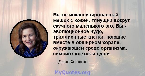 Вы не инкапсулированный мешок с кожей, тянущий вокруг скучного маленького эго. Вы - эволюционное чудо, триллионные клетки, поющие вместе в обширном хорале, окружающей среде организма, симбиоз клеток и души.