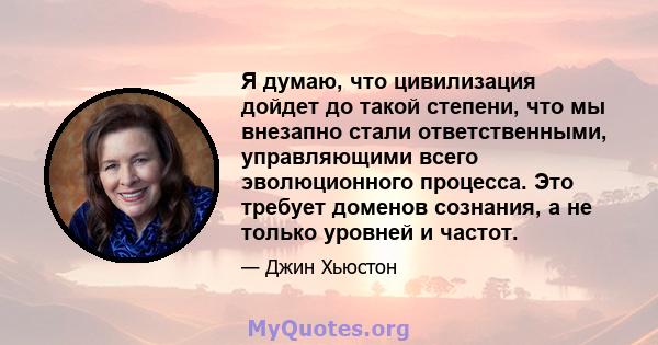 Я думаю, что цивилизация дойдет до такой степени, что мы внезапно стали ответственными, управляющими всего эволюционного процесса. Это требует доменов сознания, а не только уровней и частот.