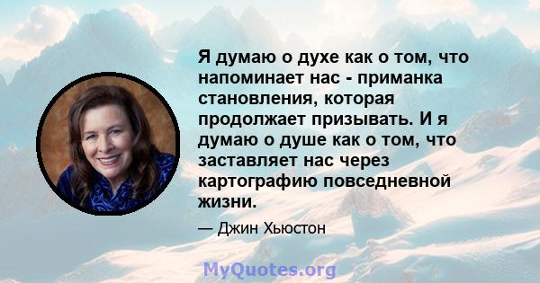 Я думаю о духе как о том, что напоминает нас - приманка становления, которая продолжает призывать. И я думаю о душе как о том, что заставляет нас через картографию повседневной жизни.