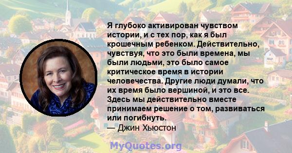 Я глубоко активирован чувством истории, и с тех пор, как я был крошечным ребенком. Действительно, чувствуя, что это были времена, мы были людьми, это было самое критическое время в истории человечества. Другие люди