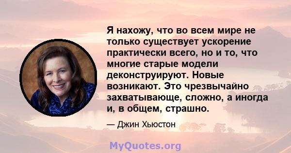 Я нахожу, что во всем мире не только существует ускорение практически всего, но и то, что многие старые модели деконструируют. Новые возникают. Это чрезвычайно захватывающе, сложно, а иногда и, в общем, страшно.