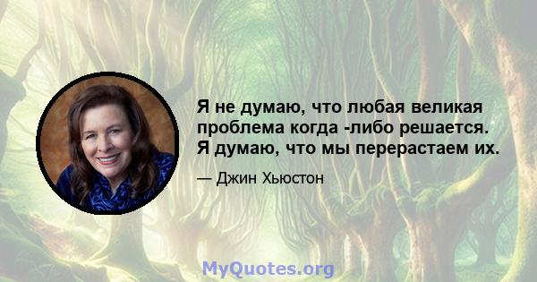 Я не думаю, что любая великая проблема когда -либо решается. Я думаю, что мы перерастаем их.