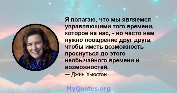 Я полагаю, что мы являемся управляющими того времени, которое на нас, - но часто нам нужно поощрение друг друга, чтобы иметь возможность проснуться до этого необычайного времени и возможностей.