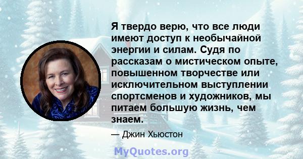 Я твердо верю, что все люди имеют доступ к необычайной энергии и силам. Судя по рассказам о мистическом опыте, повышенном творчестве или исключительном выступлении спортсменов и художников, мы питаем большую жизнь, чем