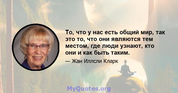 То, что у нас есть общий мир, так это то, что они являются тем местом, где люди узнают, кто они и как быть таким.