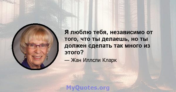 Я люблю тебя, независимо от того, что ты делаешь, но ты должен сделать так много из этого?