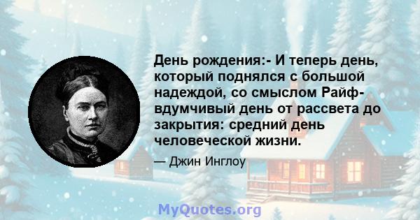 День рождения:- И теперь день, который поднялся с большой надеждой, со смыслом Райф- вдумчивый день от рассвета до закрытия: средний день человеческой жизни.