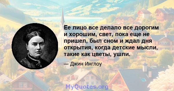 Ее лицо все делало все дорогим и хорошим, свет, пока еще не пришел, был сном и ждал дня открытия, когда детские мысли, такие как цветы, ушли.