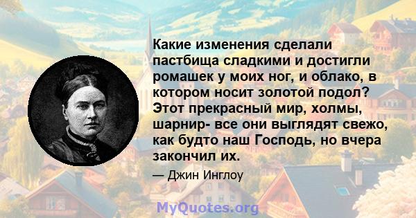 Какие изменения сделали пастбища сладкими и достигли ромашек у моих ног, и облако, в котором носит золотой подол? Этот прекрасный мир, холмы, шарнир- все они выглядят свежо, как будто наш Господь, но вчера закончил их.